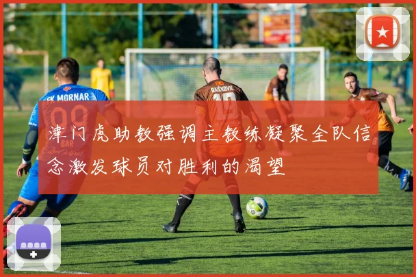 津门虎助教强调主教练凝聚全队信念激发球员对胜利的渴望