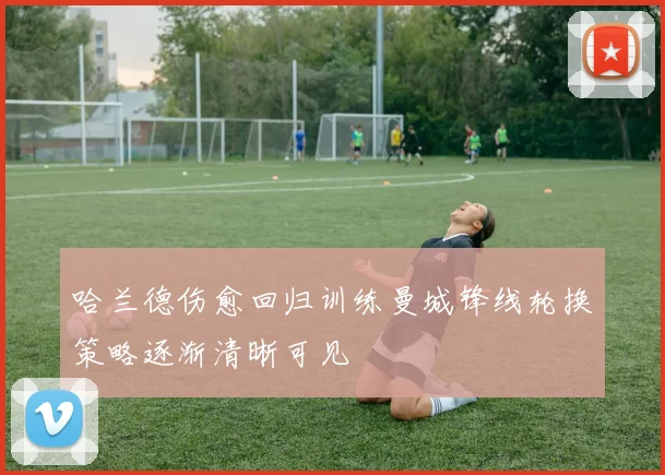 哈兰德伤愈回归训练曼城锋线轮换策略逐渐清晰可见