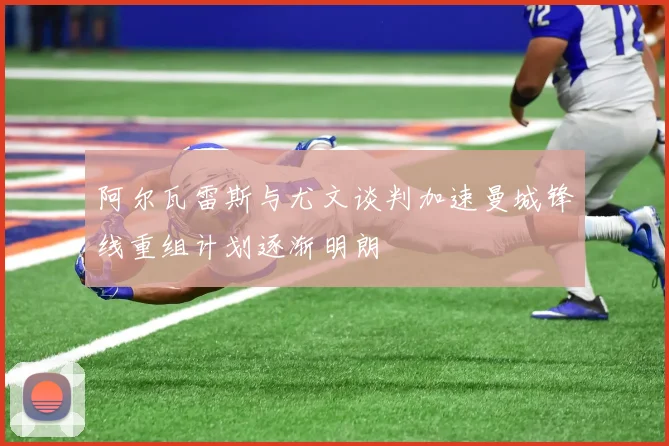 阿尔瓦雷斯与尤文谈判加速曼城锋线重组计划逐渐明朗