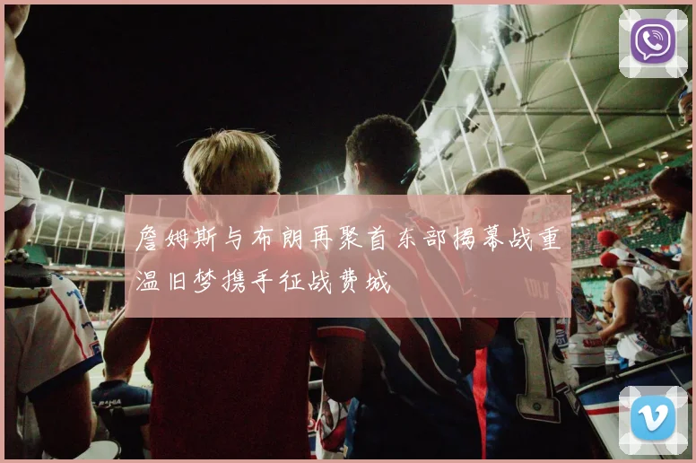 詹姆斯与布朗再聚首东部揭幕战重温旧梦携手征战费城
