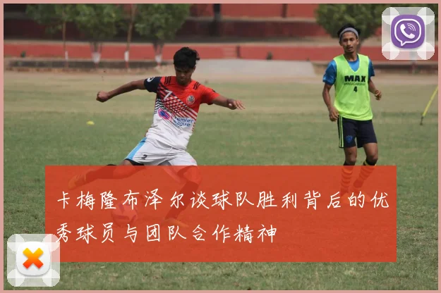 卡梅隆布泽尔谈球队胜利背后的优秀球员与团队合作精神