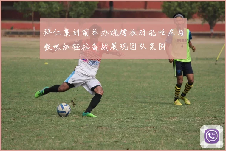 拜仁集训前举办烧烤派对孔帕尼与教练组轻松备战展现团队氛围